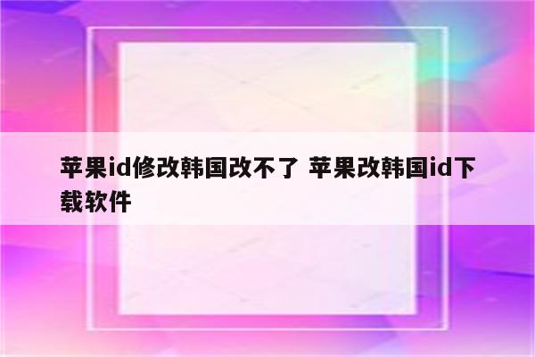 苹果id修改韩国改不了 苹果改韩国id下载软件