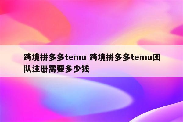 跨境拼多多temu 跨境拼多多temu团队注册需要多少钱