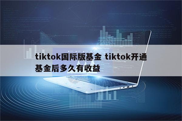 tiktok国际版基金 tiktok开通基金后多久有收益