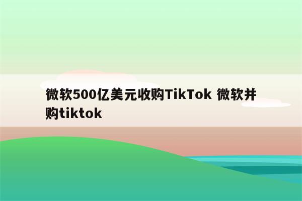 微软500亿美元收购TikTok 微软并购tiktok