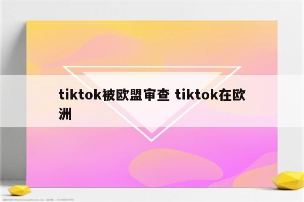 tiktok被欧盟审查 tiktok在欧洲