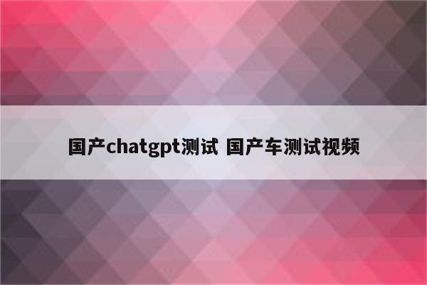 国产chatgpt测试 国产车测试视频