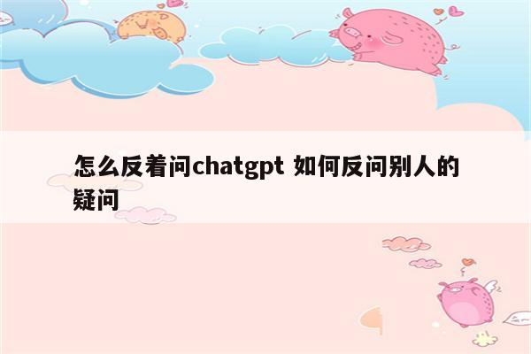 怎么反着问chatgpt 如何反问别人的疑问