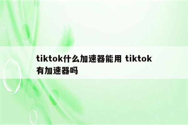 tiktok什么加速器能用 tiktok有加速器吗