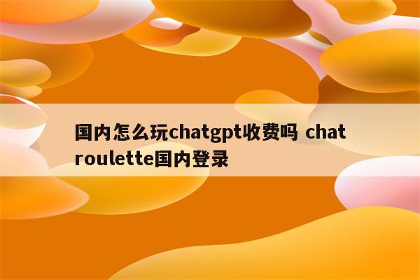 国内怎么玩chatgpt收费吗 chatroulette国内登录