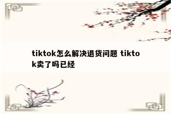 tiktok怎么解决退货问题 tiktok卖了吗已经