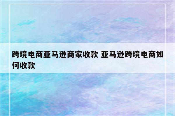 跨境电商亚马逊商家收款 亚马逊跨境电商如何收款