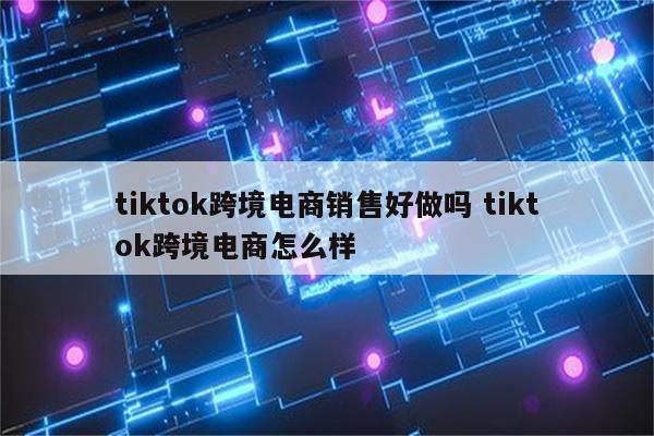 tiktok跨境电商销售好做吗 tiktok跨境电商怎么样