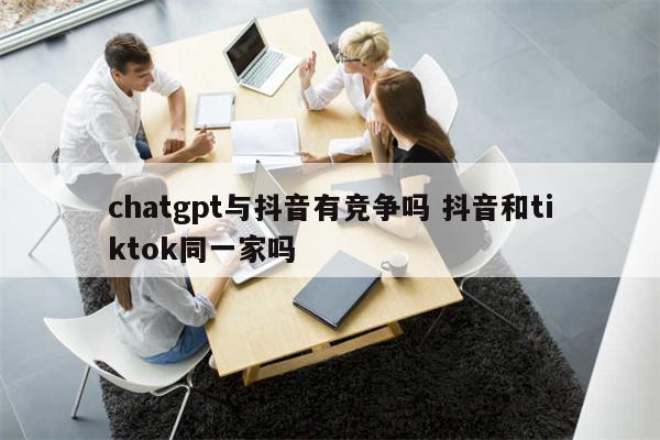 chatgpt与抖音有竞争吗 抖音和tiktok同一家吗