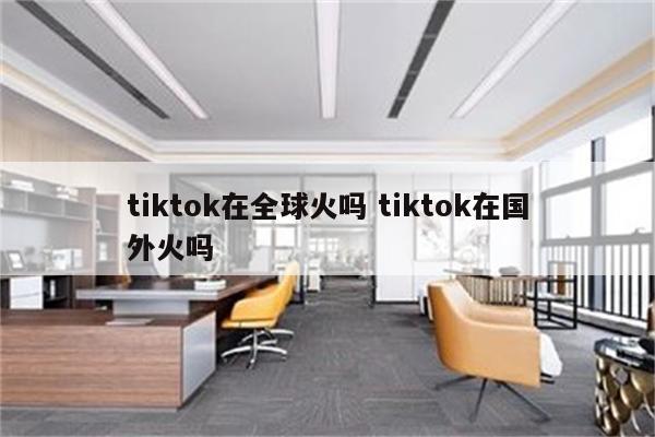 tiktok在全球火吗 tiktok在国外火吗