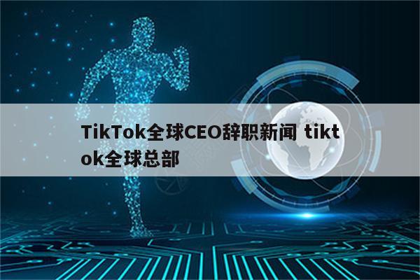 TikTok全球CEO辞职新闻 tiktok全球总部