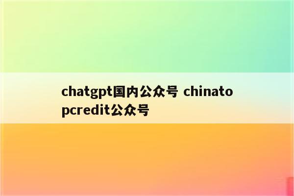 chatgpt国内公众号 chinatopcredit公众号