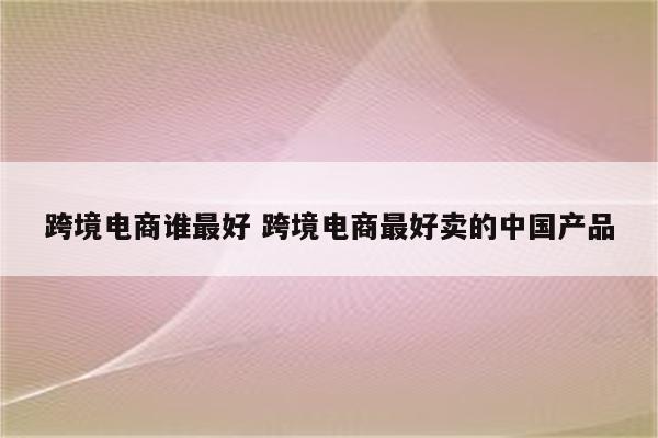 跨境电商谁最好 跨境电商最好卖的中国产品