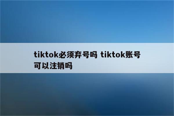 tiktok必须弃号吗 tiktok账号可以注销吗