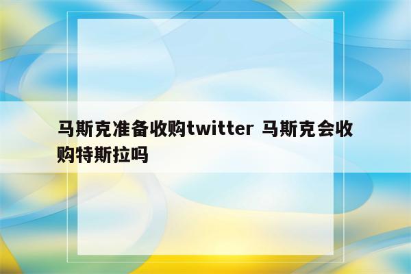 马斯克准备收购twitter 马斯克会收购特斯拉吗