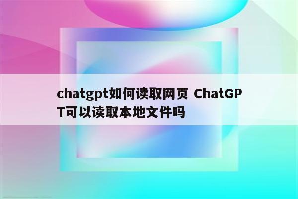 chatgpt如何读取网页 ChatGPT可以读取本地文件吗