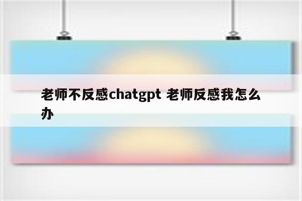 老师不反感chatgpt 老师反感我怎么办