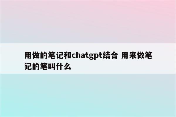 用做的笔记和chatgpt结合 用来做笔记的笔叫什么