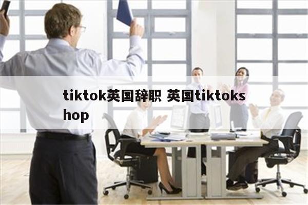 tiktok英国辞职 英国tiktokshop