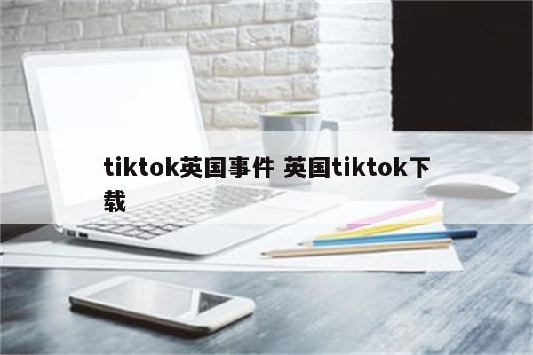 tiktok英国事件 英国tiktok下载