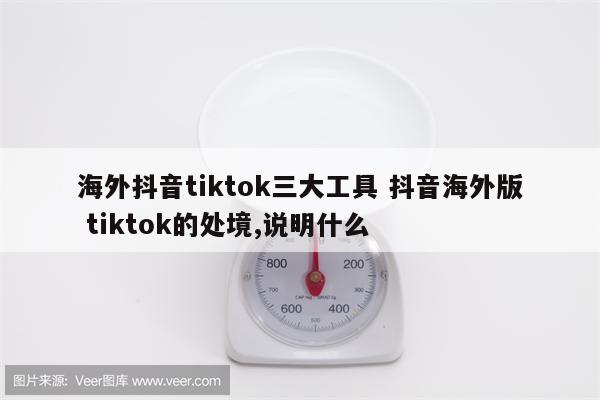 海外抖音tiktok三大工具 抖音海外版 tiktok的处境,说明什么