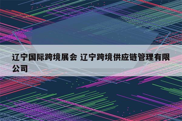 辽宁国际跨境展会 辽宁跨境供应链管理有限公司