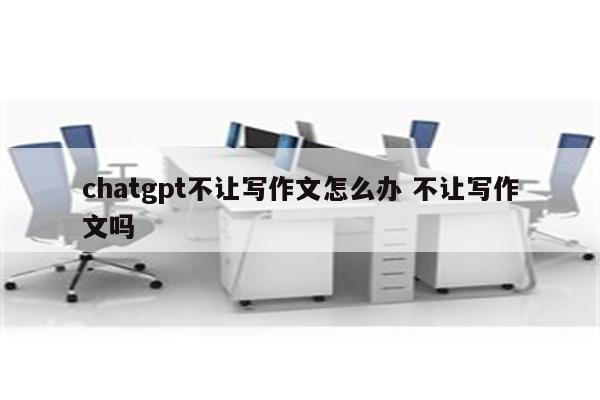 chatgpt不让写作文怎么办 不让写作文吗