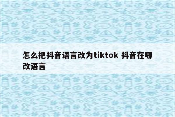 怎么把抖音语言改为tiktok 抖音在哪改语言