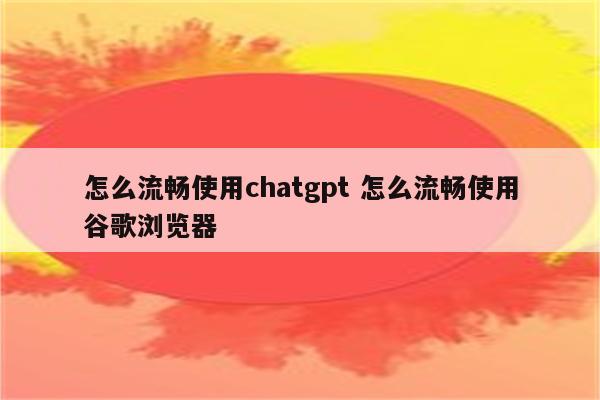 怎么流畅使用chatgpt 怎么流畅使用谷歌浏览器