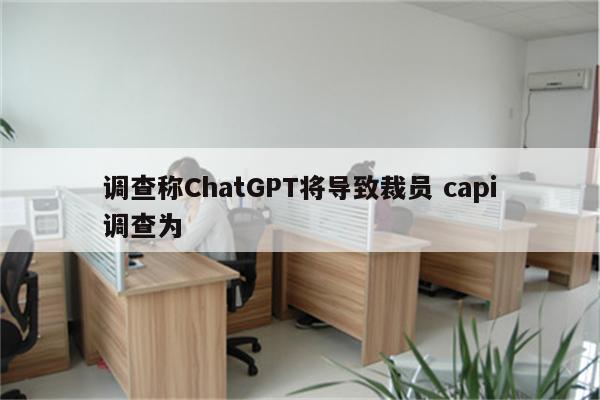 调查称ChatGPT将导致裁员 capi调查为