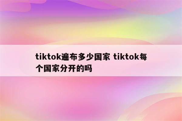 tiktok遍布多少国家 tiktok每个国家分开的吗