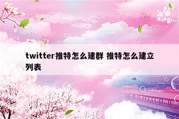 twitter推特怎么建群 推特怎么建立列表