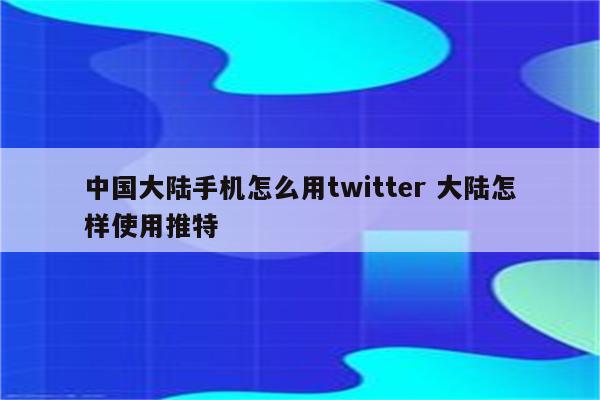 中国大陆手机怎么用twitter 大陆怎样使用推特