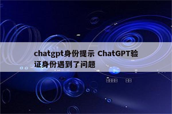 chatgpt身份提示 ChatGPT验证身份遇到了问题