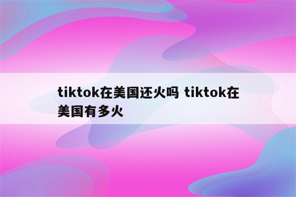 tiktok在美国还火吗 tiktok在美国有多火