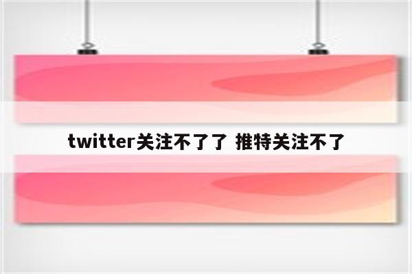 twitter关注不了了 推特关注不了