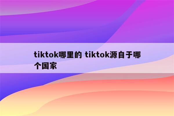 tiktok哪里的 tiktok源自于哪个国家