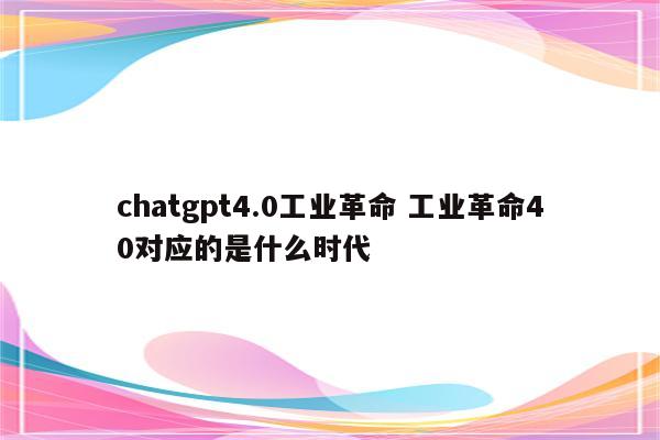 chatgpt4.0工业革命 工业革命40对应的是什么时代