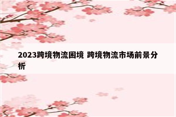 2023跨境物流困境 跨境物流市场前景分析