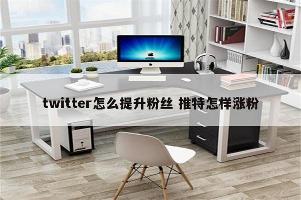 twitter怎么提升粉丝 推特怎样涨粉