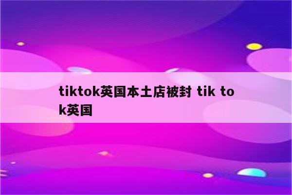 tiktok英国本土店被封 tik tok英国