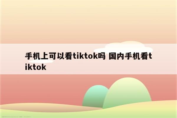 手机上可以看tiktok吗 国内手机看tiktok