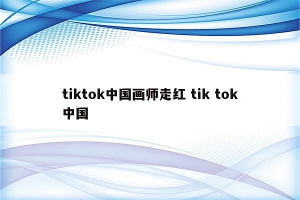 tiktok中国画师走红 tik tok中国