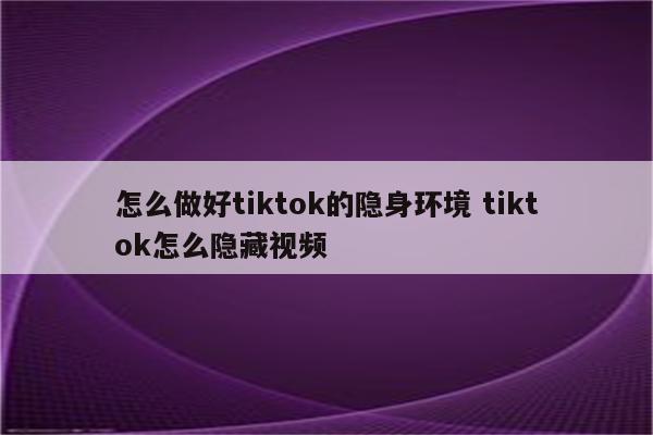 怎么做好tiktok的隐身环境 tiktok怎么隐藏视频