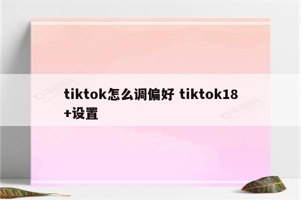 tiktok怎么调偏好 tiktok18+设置