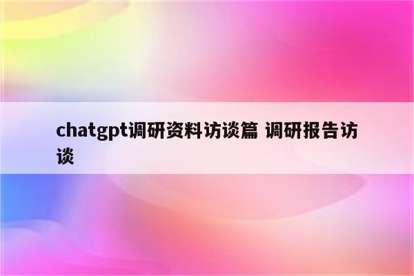 chatgpt调研资料访谈篇 调研报告访谈