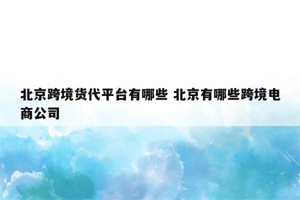 北京跨境货代平台有哪些 北京有哪些跨境电商公司