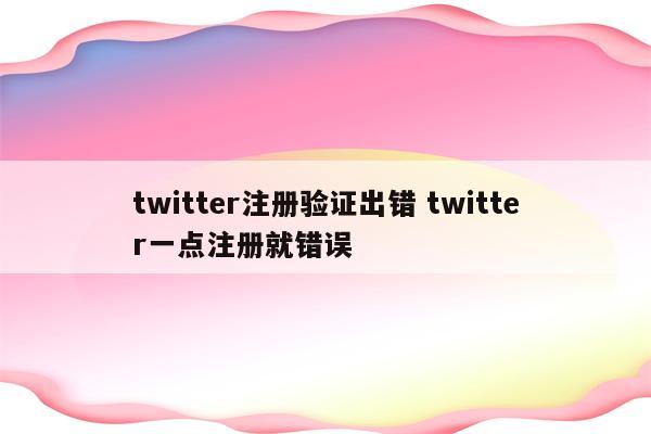 twitter注册验证出错 twitter一点注册就错误