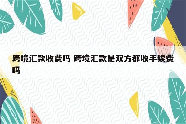 跨境汇款收费吗 跨境汇款是双方都收手续费吗