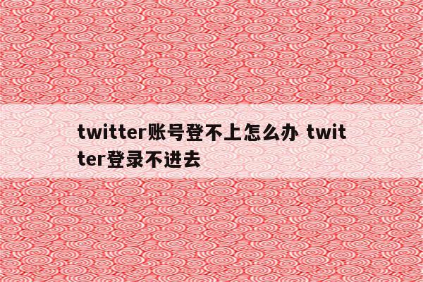 twitter账号登不上怎么办 twitter登录不进去